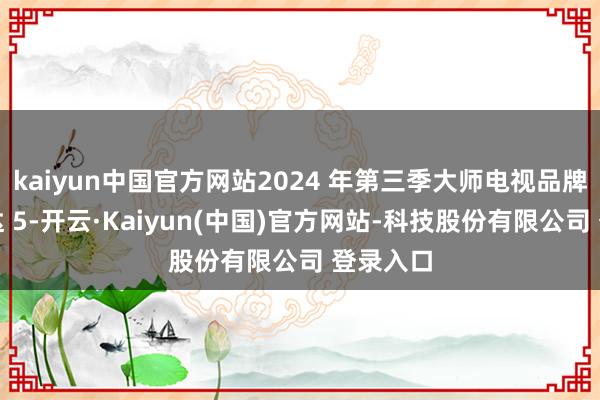 kaiyun中国官方网站2024 年第三季大师电视品牌出货量达 5-开云·Kaiyun(中国)官方网站-科技股份有限公司 登录入口