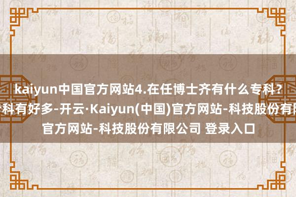 kaiyun中国官方网站4.在任博士齐有什么专科？现在在任博士专科有好多-开云·Kaiyun(中国)官方网站-科技股份有限公司 登录入口