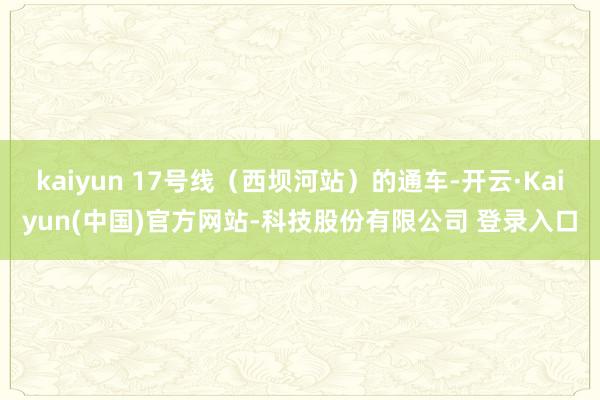 kaiyun 17号线（西坝河站）的通车-开云·Kaiyun(中国)官方网站-科技股份有限公司 登录入口