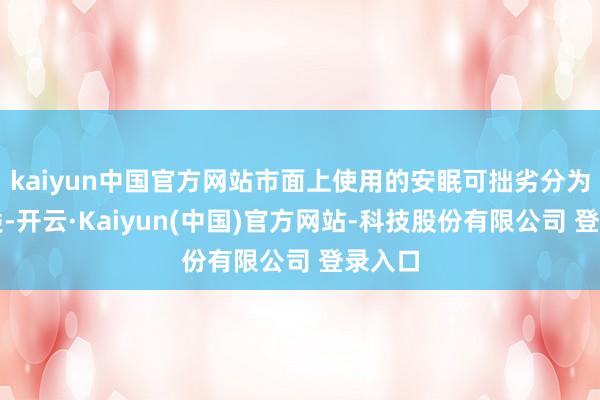 kaiyun中国官方网站市面上使用的安眠可拙劣分为两大类-开云·Kaiyun(中国)官方网站-科技股份有限公司 登录入口