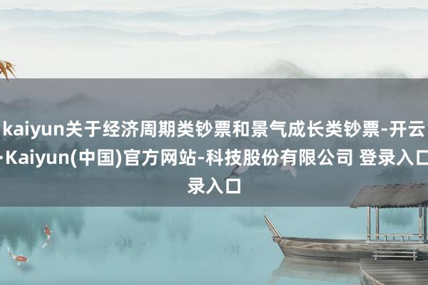 kaiyun关于经济周期类钞票和景气成长类钞票-开云·Kaiyun(中国)官方网站-科技股份有限公司 登录入口