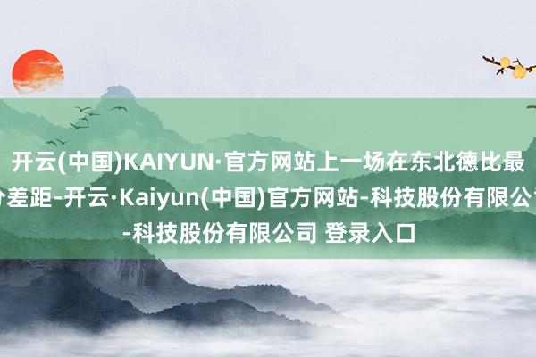 开云(中国)KAIYUN·官方网站上一场在东北德比最多过期41分差距-开云·Kaiyun(中国)官方网站-科技股份有限公司 登录入口