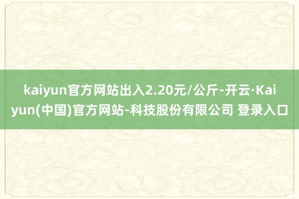 kaiyun官方网站出入2.20元/公斤-开云·Kaiyun(中国)官方网站-科技股份有限公司 登录入口