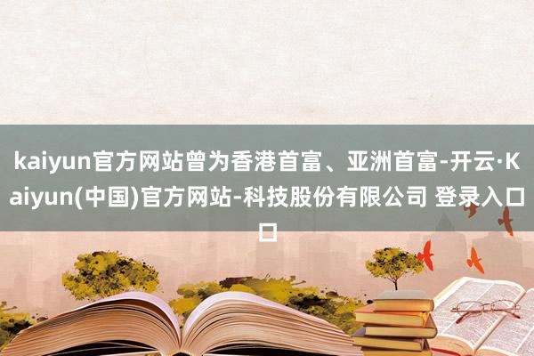 kaiyun官方网站曾为香港首富、亚洲首富-开云·Kaiyun(中国)官方网站-科技股份有限公司 登录入口