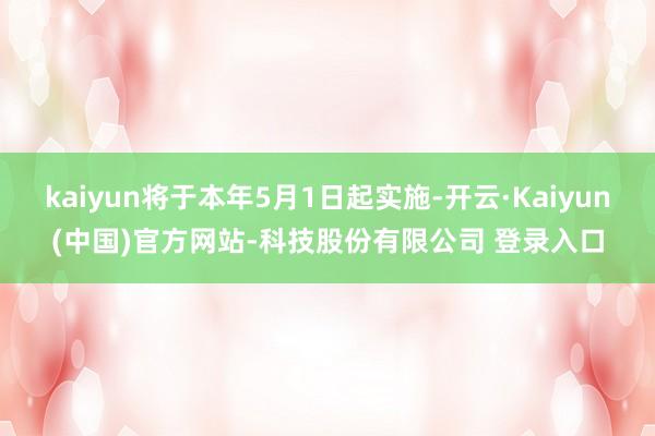 kaiyun将于本年5月1日起实施-开云·Kaiyun(中国)官方网站-科技股份有限公司 登录入口