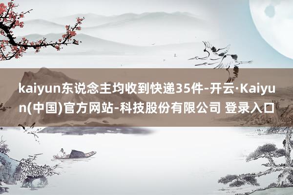 kaiyun东说念主均收到快递35件-开云·Kaiyun(中国)官方网站-科技股份有限公司 登录入口