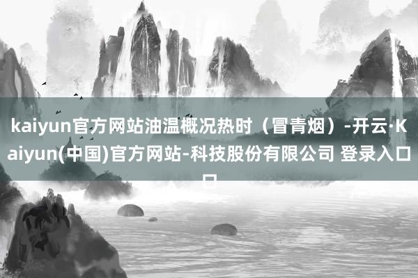 kaiyun官方网站油温概况热时（冒青烟）-开云·Kaiyun(中国)官方网站-科技股份有限公司 登录入口