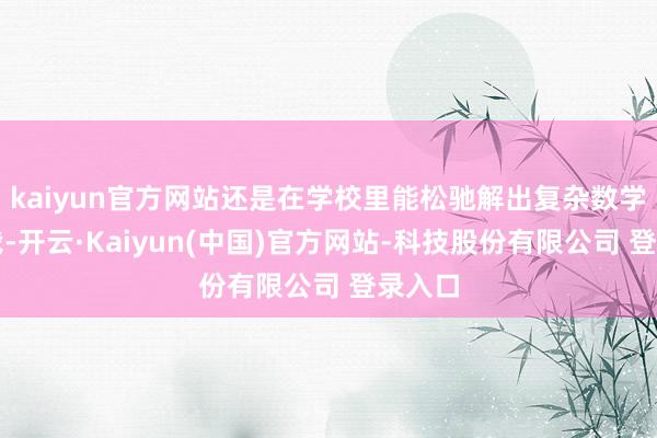 kaiyun官方网站还是在学校里能松驰解出复杂数学题的我-开云·Kaiyun(中国)官方网站-科技股份有限公司 登录入口