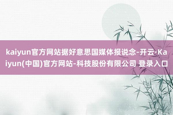 kaiyun官方网站据好意思国媒体报说念-开云·Kaiyun(中国)官方网站-科技股份有限公司 登录入口