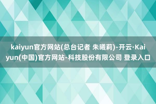 kaiyun官方网站(总台记者 朱曦莉)-开云·Kaiyun(中国)官方网站-科技股份有限公司 登录入口