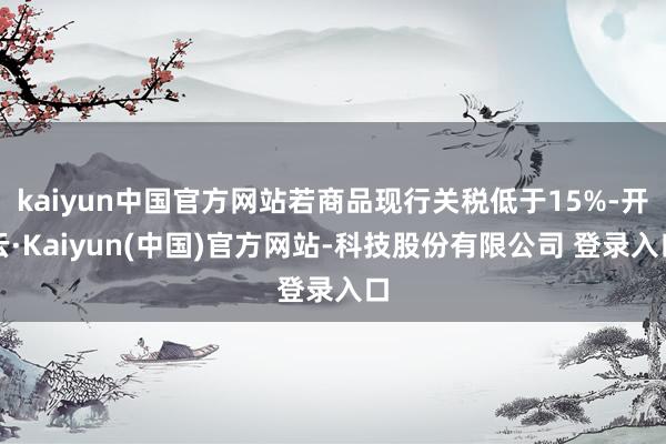 kaiyun中国官方网站若商品现行关税低于15%-开云·Kaiyun(中国)官方网站-科技股份有限公司 登录入口