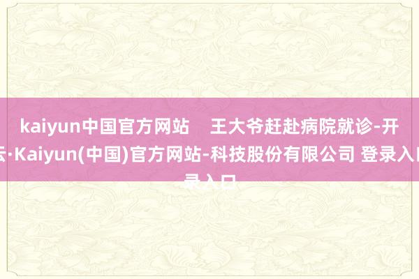 kaiyun中国官方网站    王大爷赶赴病院就诊-开云·Kaiyun(中国)官方网站-科技股份有限公司 登录入口