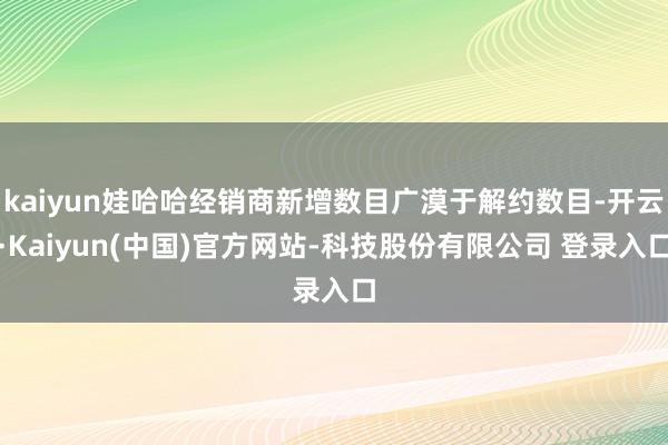 kaiyun娃哈哈经销商新增数目广漠于解约数目-开云·Kaiyun(中国)官方网站-科技股份有限公司 登录入口