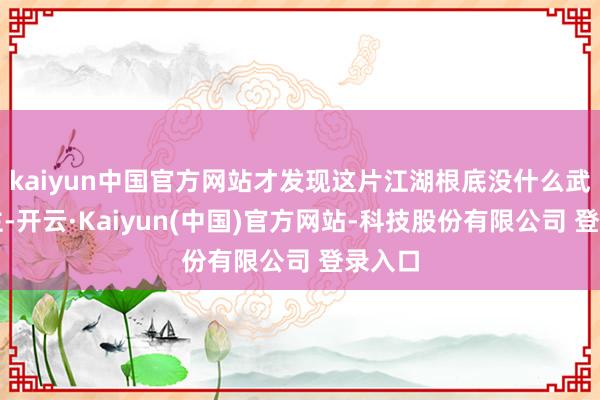 kaiyun中国官方网站才发现这片江湖根底没什么武林盟主-开云·Kaiyun(中国)官方网站-科技股份有限公司 登录入口
