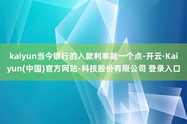kaiyun当今银行的入款利率就一个点-开云·Kaiyun(中国)官方网站-科技股份有限公司 登录入口