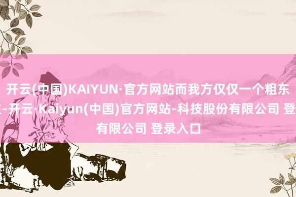 开云(中国)KAIYUN·官方网站而我方仅仅一个粗东说念主-开云·Kaiyun(中国)官方网站-科技股份有限公司 登录入口