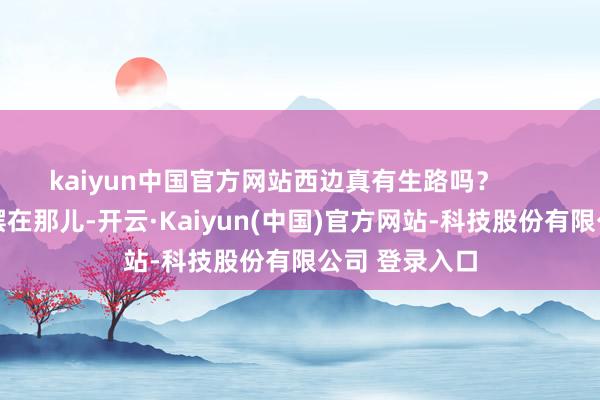 kaiyun中国官方网站西边真有生路吗？        最新阵线图摆在那儿-开云·Kaiyun(中国)官方网站-科技股份有限公司 登录入口