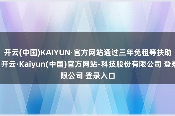 开云(中国)KAIYUN·官方网站通过三年免租等扶助战略-开云·Kaiyun(中国)官方网站-科技股份有限公司 登录入口