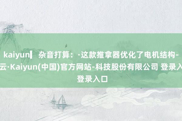 kaiyun▎杂音打算：·这款推拿器优化了电机结构-开云·Kaiyun(中国)官方网站-科技股份有限公司 登录入口