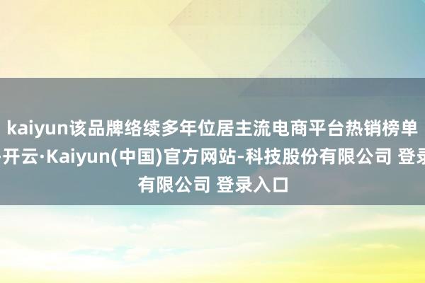 kaiyun该品牌络续多年位居主流电商平台热销榜单前方-开云·Kaiyun(中国)官方网站-科技股份有限公司 登录入口